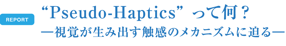 REPORT Pseudo-Hapticsって何? - 視覚が生み出す触感のメカニズムに迫る -
