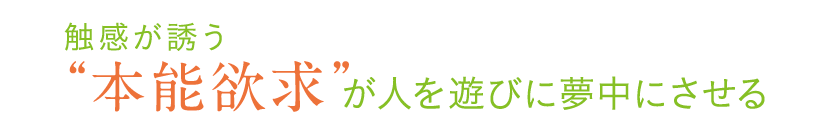 触感が誘う“本能欲求”が 人を遊びに夢中にさせる